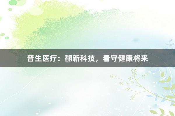 普生医疗：翻新科技，看守健康将来